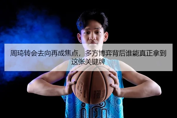 周琦转会去向再成焦点，多方博弈背后谁能真正拿到这张关键牌